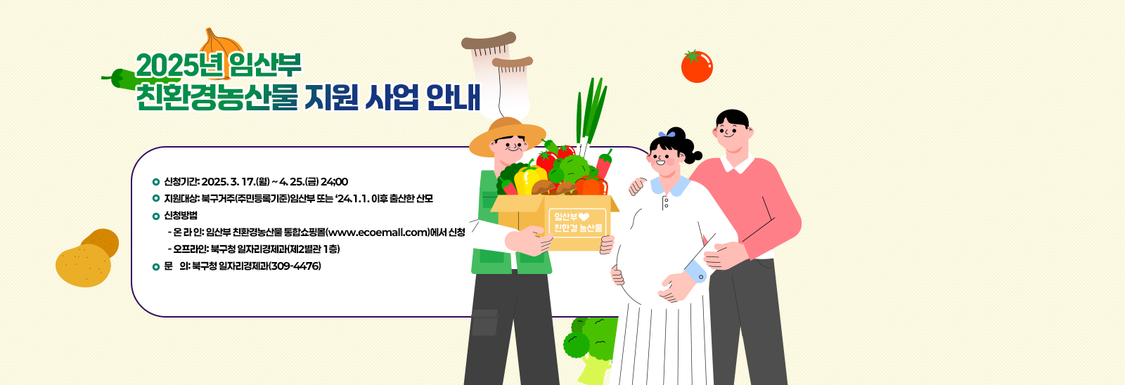  2025년 임산부 친환경농산물 지원 사업 안내/신청기간: 2025. 3. 17.(월) ~ 4. 25.(금) 24;00
                              지원대상: 북구거주(주민등록기준)임산부 또는 ‘24.1.1. 이후 출산한 산모
                              신청방법
                               - 온 라 인: 임산부 친환경농산물 통합쇼핑몰(www.ecoemall.com)에서 신청
                               - 오프라인: 북구청 일자리경제과(제2별관 1층)
                              문    의: 북구청 일자리경제과(309-4476)