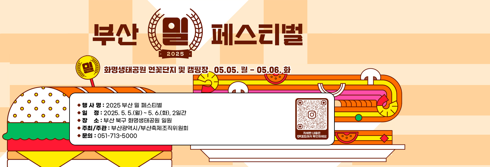  2025 부산 밀 페스티벌  □ 행 사 명 : 2025 부산 밀 페스티벌
                            □ 일    정 : 2025. 5. 5.(월) ~ 5. 6.(화), 2일간
                            □ 장    소 : 부산 북구 화명생태공원 일원
                            □ 주최/주관 : 부산광역시/부산축제조직위원회
                            □ 문    의 : 051-713-5000
