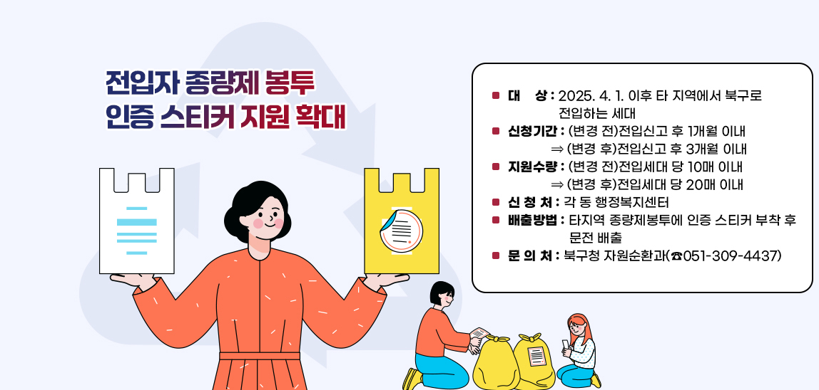 전입자 종량제 봉투 인증 스티커 지원 확대  ▢ 대    상 : 2025. 4. 1. 이후 타 지역에서 북구로 전입하는 세대
                            ▢ 신청기간 : (변경 전)전입신고 후 1개월 이내 ⇒ (변경 후)전입신고 후 3개월 이내
                            ▢ 지원수량 : (변경 전)전입세대 당 10매 이내 ⇒ (변경 후)전입세대 당 20매 이내
                            ▢ 신 청 처 : 각 동 행정복지센터
                            ▢ 배출방법 : 타지역 종량제봉투에 인증 스티커 부착 후 문전 배출
                            ▢ 문 의 처 : 북구청 자원순환과(☎051-309-4437) 