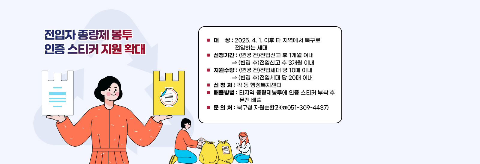 전입자 종량제 봉투 인증 스티커 지원 확대  ▢ 대    상 : 2025. 4. 1. 이후 타 지역에서 북구로 전입하는 세대
                            ▢ 신청기간 : (변경 전)전입신고 후 1개월 이내 ⇒ (변경 후)전입신고 후 3개월 이내
                            ▢ 지원수량 : (변경 전)전입세대 당 10매 이내 ⇒ (변경 후)전입세대 당 20매 이내
                            ▢ 신 청 처 : 각 동 행정복지센터
                            ▢ 배출방법 : 타지역 종량제봉투에 인증 스티커 부착 후 문전 배출
                            ▢ 문 의 처 : 북구청 자원순환과(☎051-309-4437) 