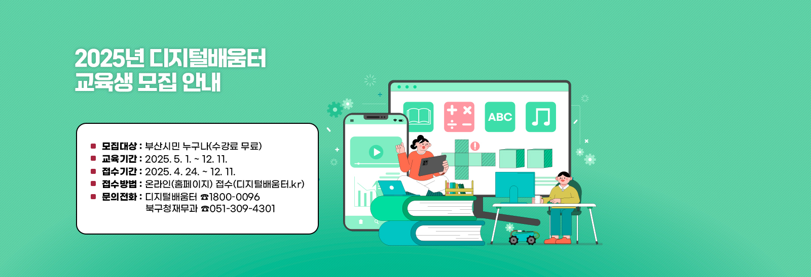 ■ 모집대상 : 부산시민 누구나(수강료 무료)
                            ■ 교육기간 : 2025. 5. 1. ~ 12. 11.
                            ■ 접수기간 : 2025. 4. 24. ~ 12. 11.
                            ■ 접수방법 : 온라인(홈페이지) 접수(디지털배움터.kr)
                            ■ 문의전화: 디지털배움터 ☎1800–0096북구청재무과 ☎051-309-4301
                              ※ 자세한 교육 문의는 디지털배움터 콜센터를 이용 부탁드립니다.