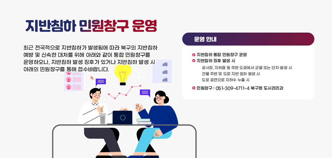  지반침하 민원창구 운영  최근 전국적으로 지반침하가 발생됨에 따라 북구의 지반침하 예방 및 신속한 대처를 위해 아래와 같이 통합 민원창구를 운영하오니, 지반침하 발생 징후가 있거나 지반침하 발생 시 아래의 민원창구를 통해 접수바랍니다.
                             〇 지반침하 통합 민원창구 운영
                             〇 지반침하 징후 발생 시
                                공사장, 지하철 등 주변 도로에서 균열 또는 단차 발생 시
                                건물 주변 및 도로 지반 침하 발생 시
                                도로 표면으로 지하수 누출 시
                             〇 민원창구: 051-309-4701~4 북구청 도시관리과