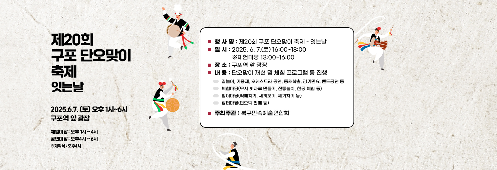 「제20회 구포 단오맞이 축제 - 잇는날」 ❍ 행 사 명 : 제20회 구포 단오맞이 축제 - 잇는날
                                ❍ 일 시 : 2025. 6. 7.(토) 16:00~18:00 ※체험마당 13:00~16:00
                                ❍ 장 소 : 구포역 앞 광장
                                ❍ 내 용 : 단오맞이 재현 및 체험 프로그램 등 진행
                                ▸ 길놀이, 기풍제, 오케스트라 공연, 동래학춤, 경기민요, 밴드공연 등
                                ▸ 체험마당(모시 빗자루 만들기, 전통놀이, 한궁 체험 등)
                                ▸ 참여마당(떡메치기, 새끼꼬기, 제기차기 등)
                                ▸ 장터마당(단오떡 판매 등)
                                ❍ 주최주관 : 북구민속예술연합회