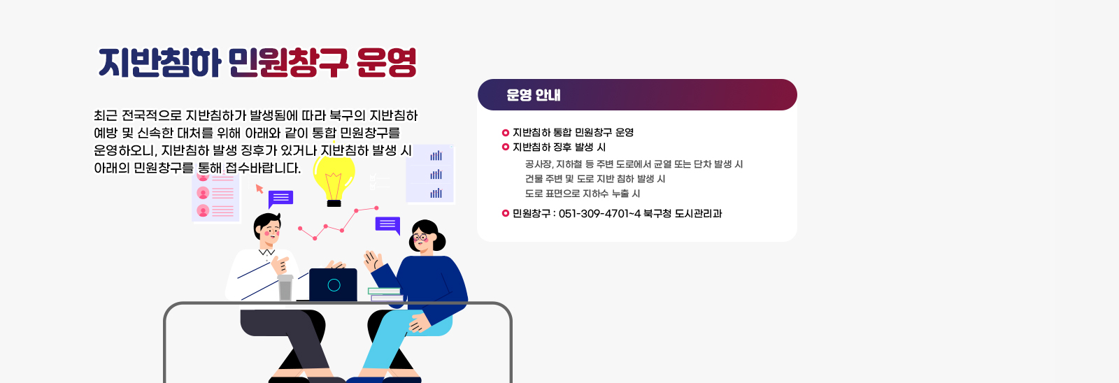  지반침하 민원창구 운영  최근 전국적으로 지반침하가 발생됨에 따라 북구의 지반침하 예방 및 신속한 대처를 위해 아래와 같이 통합 민원창구를 운영하오니, 지반침하 발생 징후가 있거나 지반침하 발생 시 아래의 민원창구를 통해 접수바랍니다.
                             〇 지반침하 통합 민원창구 운영
                             〇 지반침하 징후 발생 시
                                공사장, 지하철 등 주변 도로에서 균열 또는 단차 발생 시
                                건물 주변 및 도로 지반 침하 발생 시
                                도로 표면으로 지하수 누출 시
                             〇 민원창구: 051-309-4701~4 북구청 도시관리과