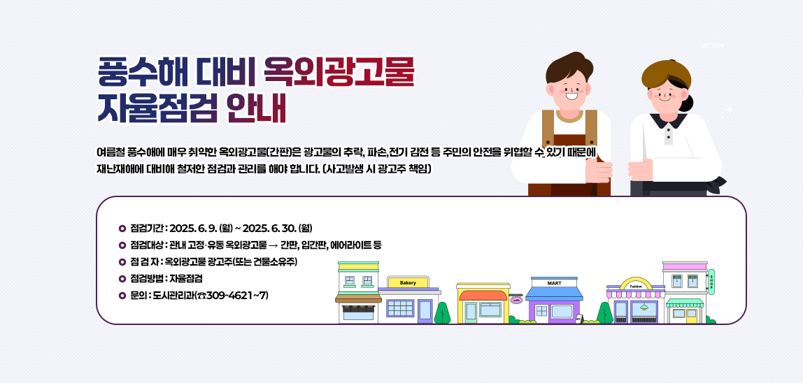 풍수해 대비 “ 옥외광고물 자율점검 ” 안내/여름철 풍수해에 매우 취약한 옥외광고물(간판)은 광고물의 추락, 파손,전기 감전 등 주민의 안전을 위협할 수 있기 때문에 재난재해에 대비해 철저한 점검과
                            관리를 해야 합니다. (사고발생 시 광고주 책임)
                            ❍ 점검기간 : 2025. 6. 9. (월) ~ 2025. 6. 30. (월)
                            ❍ 점검대상 : 관내 고정․유동 옥외광고물 ‣ 간판, 입간판, 에어라이트 등
                            ❍ 점 검 자 : 옥외광고물 광고주(또는 건물소유주)
                            ❍ 점검방법 : 자율점검
                            ❍ 문의 : 도시관리과(☎309-4621~7)