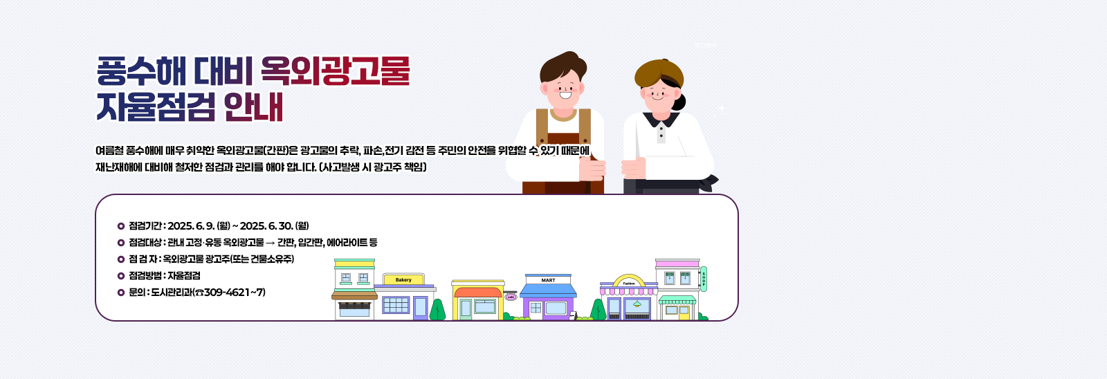 풍수해 대비 “ 옥외광고물 자율점검 ” 안내/여름철 풍수해에 매우 취약한 옥외광고물(간판)은 광고물의 추락, 파손,전기 감전 등 주민의 안전을 위협할 수 있기 때문에 재난재해에 대비해 철저한 점검과
                            관리를 해야 합니다. (사고발생 시 광고주 책임)
                            ❍ 점검기간 : 2025. 6. 9. (월) ~ 2025. 6. 30. (월)
                            ❍ 점검대상 : 관내 고정․유동 옥외광고물 ‣ 간판, 입간판, 에어라이트 등
                            ❍ 점 검 자 : 옥외광고물 광고주(또는 건물소유주)
                            ❍ 점검방법 : 자율점검
                            ❍ 문의 : 도시관리과(☎309-4621~7)
