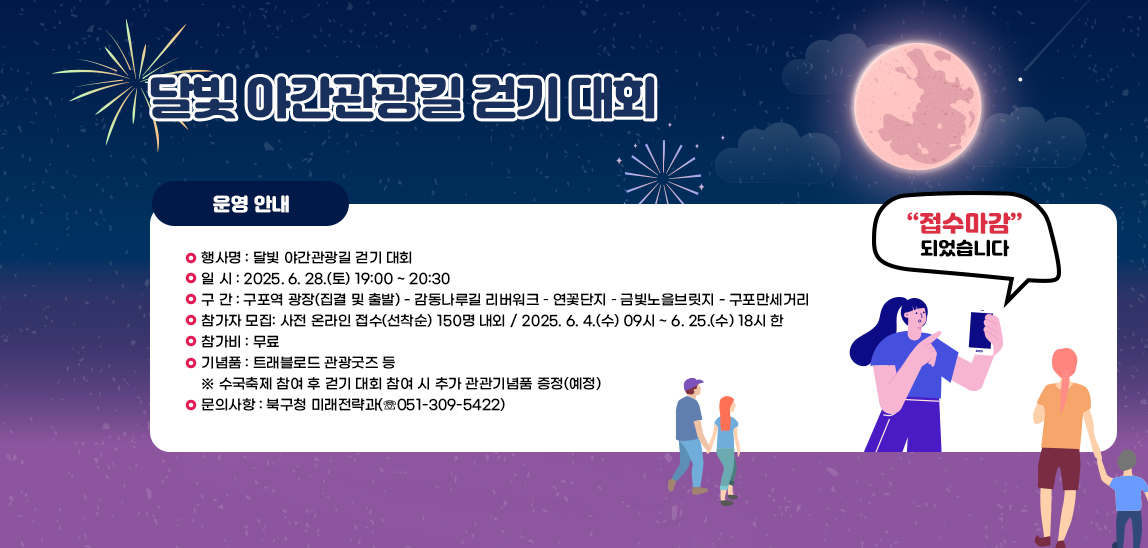달빛 야간관광길 걷기 대회/〇 행사명 : 달빛 야간관광길 걷기 대회
                            〇 일 시 : 2025. 6. 28.(토) 19:00 ~ 20:30
                            〇 구 간 : 구포역 광장(집결 및 출발) - 감동나루길 리버워크 – 연꽃단지 – 금빛노을브
                            릿지 - 구포만세거리
                            〇 참가자 모집: 사전 온라인 접수(선착순) 150명 내외
                            / 2025. 6. 4.(수) 09시 ~ 6. 25.(수) 18시 한
                            〇 참가비 : 무료
                            〇 기념품 : 트래블로드 관광굿즈 등
                            ※ 수국축제 참여 후 걷기 대회 참여 시 추가 관관기념품 증정(예정)
                            〇 문의사항 : 북구청 미래전략과(☏051-309-5422)