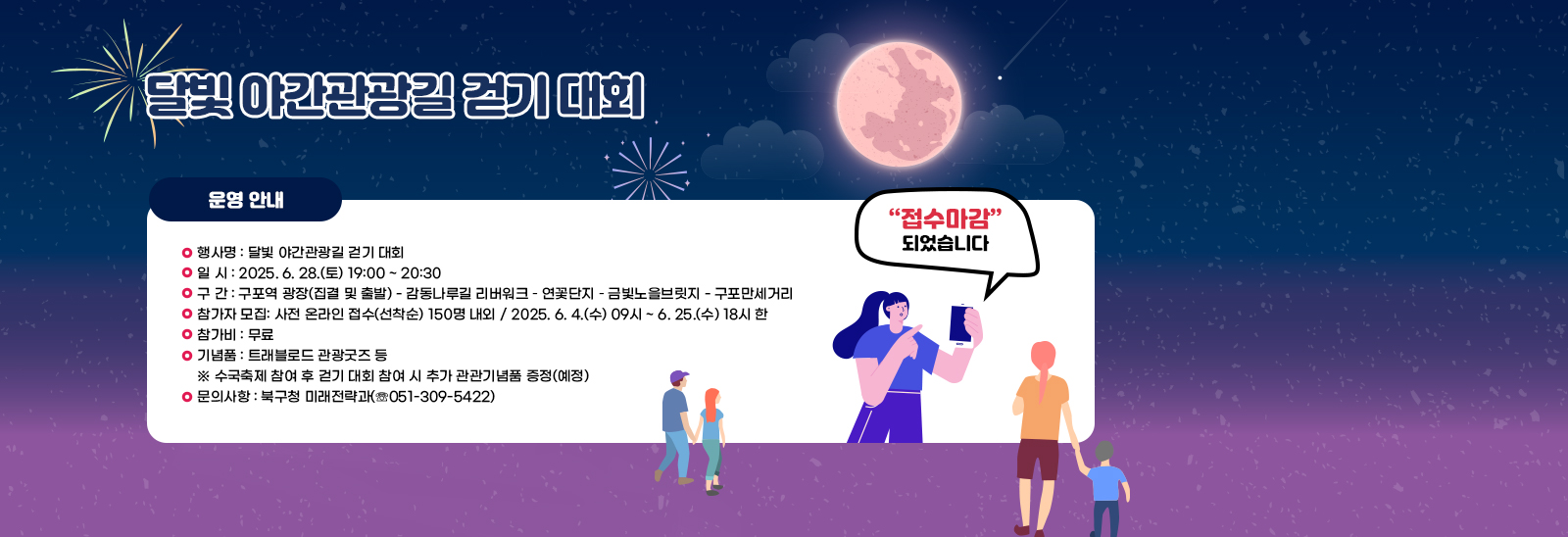 달빛 야간관광길 걷기 대회/〇 행사명 : 달빛 야간관광길 걷기 대회
                            〇 일 시 : 2025. 6. 28.(토) 19:00 ~ 20:30
                            〇 구 간 : 구포역 광장(집결 및 출발) - 감동나루길 리버워크 – 연꽃단지 – 금빛노을브
                            릿지 - 구포만세거리
                            〇 참가자 모집: 사전 온라인 접수(선착순) 150명 내외
                            / 2025. 6. 4.(수) 09시 ~ 6. 25.(수) 18시 한
                            〇 참가비 : 무료
                            〇 기념품 : 트래블로드 관광굿즈 등
                            ※ 수국축제 참여 후 걷기 대회 참여 시 추가 관관기념품 증정(예정)
                            〇 문의사항 : 북구청 미래전략과(☏051-309-5422)