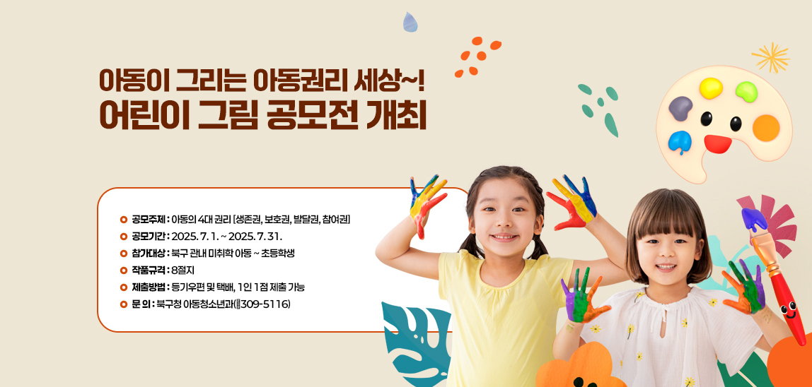 아동이 그리는 아동권리 세상~! 어린이 그림 공모전 개최  · 공모주제 : 아동의 4대 권리
                            - 생존권, 보호권, 발달권, 참여권
                            · 공모기간: 2025. 7. 1. ~ 2025. 7. 31.
                            · 참가대상 : 북구 관내 미취학 아동 ~ 초등학생
                            · 작품규격 : 8절지
                            · 제출방법 : 등기우편 및 택배, 1인 1점 제출 가능
                            · 문 의 : 북구청 아동청소년과(☎309-5116)