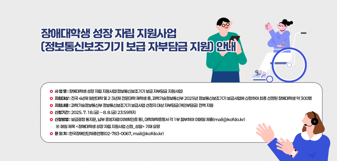 1. 사 업 명: 장애대학생 성장 자립 지원사업(정보통신보조기기 보급 자부담금 지원사업)  
                            2. 지원대상: 전국 4년제 일반대학 및 2·3년제 전문대학 재학생 중, 과학기술정보통신부 2025년 정보통신보조기기 보급사업에 신청하여 최종 선정된 장애대학생 약 300명    3. 지원내용: 과학기술정보통신부 정보통신보조기기 보급사업 선정자 대상 자부담금(개인부담금) 전액 지원  4. 신청기간: 2025. 7. 18.(금) ~ 8. 8.(금) 23:59까지  5. 신청방법: 보급결정 통지문, 납부 증빙자료(이체확인증 등), 대학재학증명서 각 1부 첨부하여 이메일 제출(mail@kofdo.kr) 
                             ※ 메일 제목 <장애대학생 성장 자립 지원사업 신청_성함> 기재 요망  6. 문 의 처: 한국장애인단체총연맹(02-783-0067, mail@kofdo.kr) 