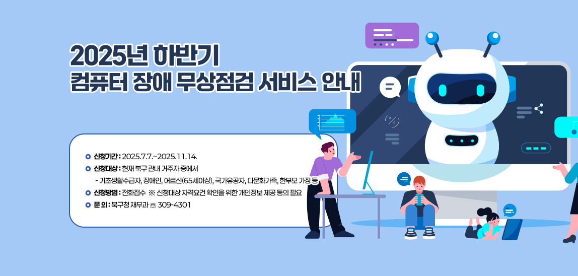 2025년 하반기 컴퓨터 장애 무상점검 서비스 안내 / • 신청기간 : 2025.7.7.~2025.11.14.
                                • 신청대상 : 현재 북구 관내 거주자 중에서
                                 - 기초생활수급자, 장애인, 어르신(65세이상), 국가유공자, 다문화가족, 한부모 가정 등
                                • 신청방법 : 전화접수
                                ※ 신청대상 자격요건 확인을 위한 개인정보 제공 동의 필요
                                • 문 의 : 북구청 재무과 ☏ 309-4301