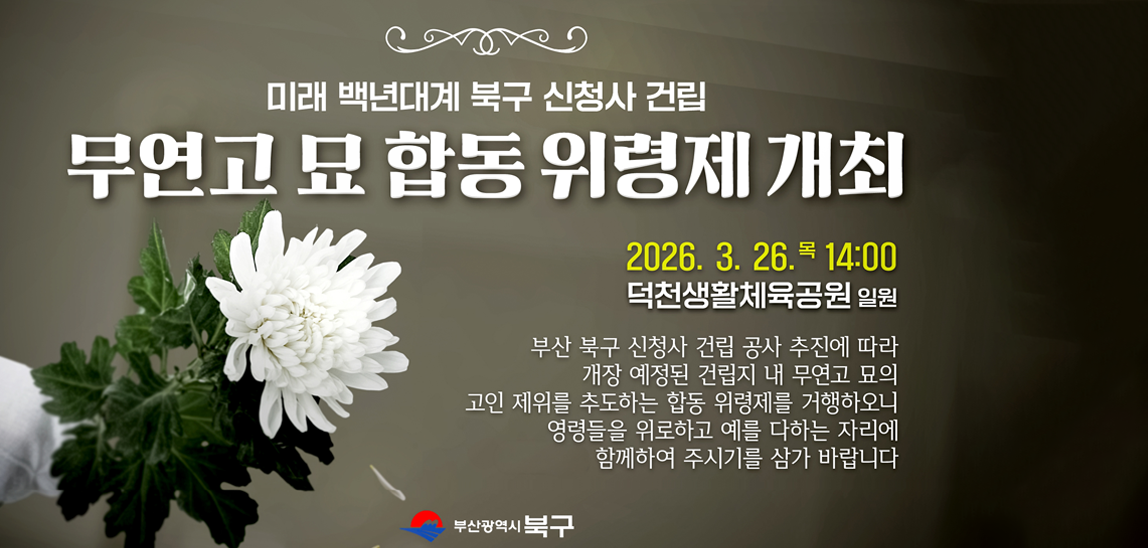 미래 백년대계 북구 신청사 건립 / 무연고 묘 합동 위령제 개최 / 2026. 3. 26. 목 14:00 / 덕천생활체육공원 일원 / 부산 북구 신청사 건립 공사 추진에 따라 개장 예정된 건립지 내 무연고 묘의 고인 제위를 추도하는 합동 위령제를 거행하오니 영령들을 위로하고 예를 다하는 자리에 함께하여 주시기를 삼가 바랍니다.