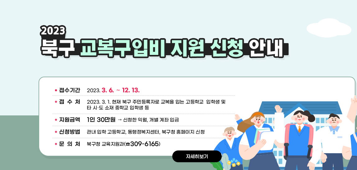 2023. 북구 교복구입비 지원 신청 안내 ○ 신청기간: 2023. 3. 6. ~ 12. 13. ○ 지원대상: 2023. 3. 1. 현재 북구 주민등록자로 교복을 입는 고등학교  입학생 및 타 시․도 소재 중학교 입학생 등 ○ 지원금액: 1인 30만원 ▷ 신청한 익월, 개별 계좌 입금 ○ 신청방법: 관내 입학 고등학교, 동행정복지센터, 북구청 홈페이지 신청 ○ 문 의 처: 북구청 교육지원과(☎309-6165) 자세히보기