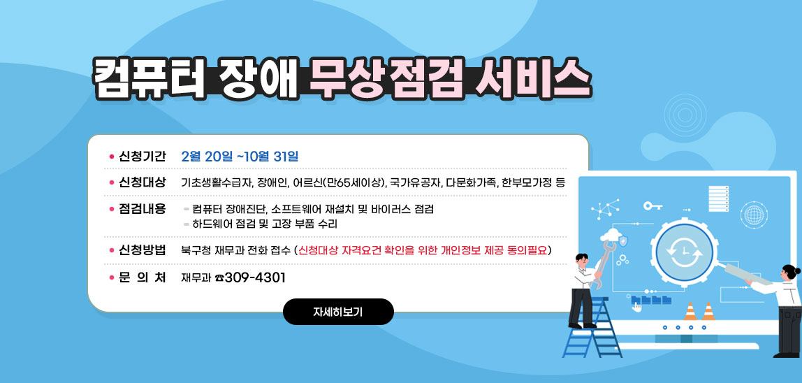 <컴퓨터 장애 무상점검 서비스>◆ 신청기간 : 2월 20일 ~10월 31일◆ 신청대상 : 기초생활수급자, 장애인, 어르신(만65세이상), 국가유공자, 다문화가족, 한부모가정 등◆ 점검내용▷컴퓨터 장애진단, 소프트웨어 재설치 및 바이러스 점검▷하드웨어 점검 및 고장 부품 수리◆ 신청방법 : 북구청 재무과 전화 접수▷신청대상 자격요건 확인을 위한 개인정보 제공 동의필요◆ 문 의 : 재무과 ☎309-4301 자세히보기