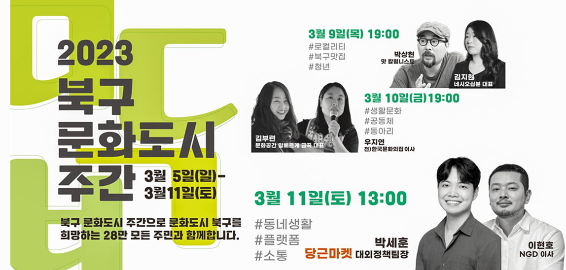 2023북구 문화도시 주간 3월 5일(일)-3월11일(토) 북구 문화도시 주간으로 문화도시 북구를 희망하는 28만 모든 주민과 함께합니다. / 3월 9일(목) 19:00 #로컬리티 #북구맛집 #청년  박상현 맛 칼럼니스트/김지현 네시오십분 대표  / 3월 10일(금) 19:00 #생활문화 #공동체 #동아리 우지연 전)한국문화의집 이사 / 김부련 문화공간 알베르게 금곡 대표 / 3월 11일(토) 13:00 / #동네생활 #플랫폼 #소통 당근마켓 박세훈 대외정책팀장 이현호  NGD이사