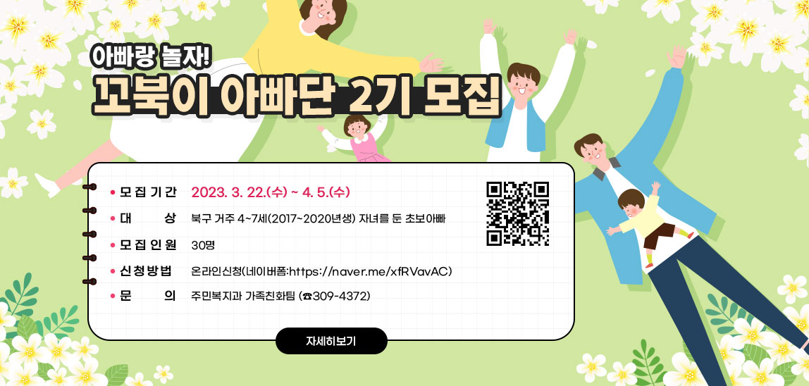 아빠랑 놀자! 꼬북이 아빠단 2기 모집- 모집기간: 2023. 3. 22.(수) ~ 4. 5.(수)- 대    상: 북구 거주 4~7세(2017~2020년생) 자녀를 둔 초보아빠 - 모집인원: 30명- 신청방법: 온라인신청(네이버폼:https://naver.me/xfRVavAC)- 문    의: 주민복지과 가족친화팀 (☎309-4372)  https://naver.me/xfRVavAC) QR코드 바로가기 자세히보기