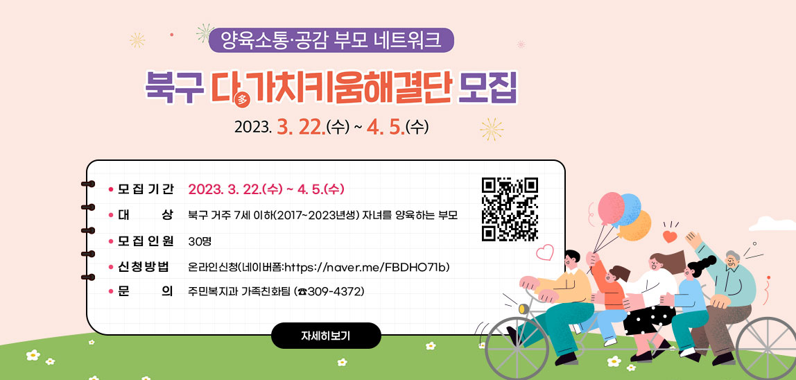 양육소통·공감 부모 네트워크 북구 다多가치키움해결단 모집 2023. 3. 22.(수) ~ 4. 5.(수) 모집- 모집기간: 2023. 3. 22.(수) ~ 4. 5.(수)- 대    상: 북구 거주 7세 이하(2017~2023년생) 자녀를 양육하는 부모  - 모집인원: 30명- 신청방법: 온라인신청(네이버폼:https://naver.me/FBDHO71b)- 문    의: 주민복지과 가족친화팀 (☎309-4372) https://naver.me/FBDHO71b) QR코드 바로가기 자세히보기