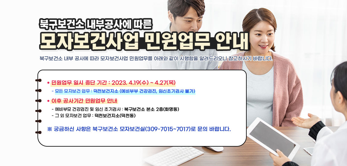 - 북구보건소 내부공사에 따른 - 『모자보건사업 민원업무 안내」북구보건소 내부 공사에 따라 모자보건사업 민원업무를 아래와 같이 시행함을 알려드리오니 참고하시기 바랍니다.ㅇ 민원업무 일시 중단 기간 : 2023. 4.19(수) ~ 4.27(목) - 모든 모자보건 업무 : 덕천보건지소 (예비부부 건강검진, 임신초기검사 불가) ㅇ 이후 공사기간 민원업무 안내 - 예비부모 건강검진 및 임신 초기검사 : 북구보건소 본소 2층(화명동) - 그 외 모자보건 업무 : 덕천보건지소(덕천동) ㅇ 궁금하신 사항은 북구보건소 모자보건실(309-7015~7017)로 문의 바랍니다. 