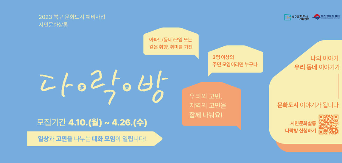 2023 북구 문화도시 예비사업 시민문화살롱다多락樂방 모집기간4.10.(월)~4.26(수)일상과 고민을 나누는 대화 모임이 열립니다.!아파트(동네_모임 또는 같은 취향,취미를 가진/3명이상의 주민모임이라면 누구나/우리의 고민, 지역의 고민을 함꼐 나눠요!나의 이야기, 우리동네 이야기가 문화도시 이야기가 됩니다.시민문화살롱 다락방 신청하기 QR코드 바로가기 http://m.site.naver.com/17ECl
