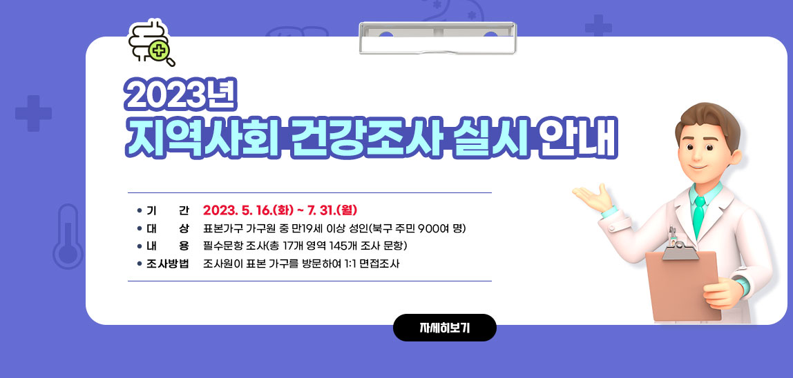 2023년 지역사회 건강조사 실시 안내/○ 기    간: 2023. 5. 16.(화) ~ 7. 31.(월)○ 대    상: 표본가구 가구원 중 만19세 이상 성인(북구 주민 900여 명) ○ 내    용: 필수문항 조사(총 17개 영역 145개 조사 문항) ○ 조사방법: 조사원이 표본 가구를 방문하여 1:1 면접조사 자세히보기