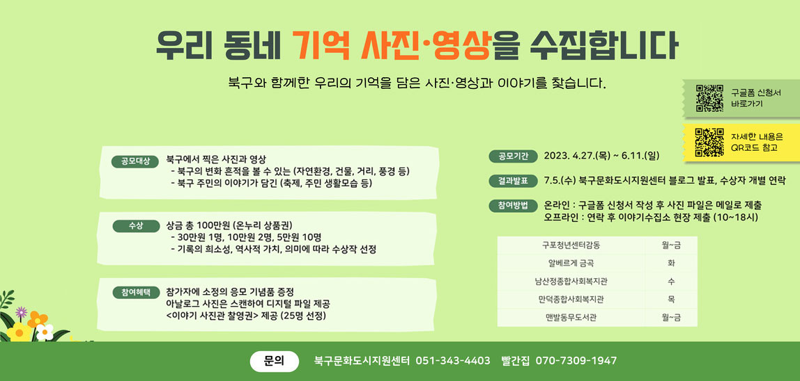 우리동네 기억 사진·영상을 수집합니다. 북구와 함께한 우리의 기억을 담은 사진·영상과 이야기를 찾습니다. qr코드 구글폼 신청서 바로가기  https://docs.google.com/forms/d/e/1FAIpQLSd03Qsni05itq89Jc_89pxVf1ytHeCfvrAGZN7veTLX02yUmQ/viewform 바로가기 qr코드 자세한 내용은 QR코드 참고 https://yeomsj.notion.site/2023-b086f45dfbe24025ad91f8325ffc2354 바로가기 공모대상:북구에서 찍은 사진과 영상 -북구의 변화 흔적을 볼 수 있는(자연환경, 건물, 거리, 풍경 등) -북구 주민의 이야기가 담긴(축제,주민 생활모습 등) 수상:상금 총100만원(온누리상품권) -30만원 1명, 10만원 2명, 5만원 10명 -기록의 희소성, 역사적가치, 의미에 따라 수상작 선정 참여혜택:참가자에 소정의 응모 기념품 증정/아날로그 사진은 스캔하여 디지털 파일 제공/<이야기 사진관 촬영권> 제공 (25명 선장) 공모기간:2023.4.27(목)~6.11(일) 결과발표:7.5(수)북구문화도시지원센터 블로그 발표, 수상자 개별 연락 참여방법:온라인-구글폼 신청서 작성 후 사진 파일은 메일로 제출/오프라인-연락 후 이야기수집소 현장 제출(10~18시) 구포청년센터감동 월~금/알베르게 금곡 화/남산정종합사회복지관 수/만덕종합사회복지관 목/맨발동무도서관 월~금 문의:북구문화도시지원센터 051-343-4403/빨간집 070-7309-1947