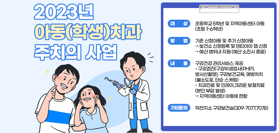 2023년 아동(학생)치과 주치의 사업 /  ○ 대     상: 초등학교 5학년 및 지역아동센터 아동(초등 1~6학년)  ○ 방     법: 기존 신청아동 및 추가 신청아동➲ 보건소 신청등록 및 덴티아이 앱 신청➲ 예산 범위내 지원(예산 소진시 종료)○ 내     용: 구강건강 관리서비스 제공- 구강검진(구강위생검사(PHP), 방사선촬영), 구강보건교육, 예방처치(불소도포, 단순 스케링)- 치과진료 및 인레이,크라운 보철치료(본인 부담 발생)➲ 지역아동센터 아동에 한함 ※ 기타 문의: 덕천지소 구강보건실(309-7077,7078)