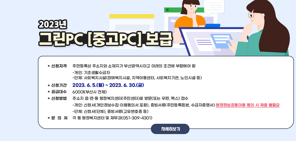2023년 그린PC(중고PC) 보급 / ·신청자격 : 주민등록상 주소지와 소재지가 부산광역시이고 아래의 조건에 부합해야 함 • 개인: 기초생활수급자 • 단체: 사회복지시설(장애복지시설, 지역아동센터, 사회복지기관, 노인시설 등) ·신청기간 : 2023. 6. 5.(월) ~ 2023. 6. 30.(금) ·공급대수 : 600대(부산시 전체) ·신청방법: 주소지 읍·면·동 행정복지센터(주민센터)로 방문(또는 우편, 팩스) 접수 • 개인: 신청서(개인정보수집‧이용동의서 포함), 증빙서류(주민등록등본, 수급자증명서) 행정정보공동이용 동의 시 제출 불필요 • 단체: 신청서(단체), 증빙서류(고유번호증 등) ·문 의 처 : 각 동 행정복지센터 및 재무과(051-309-4301) 자세히보기