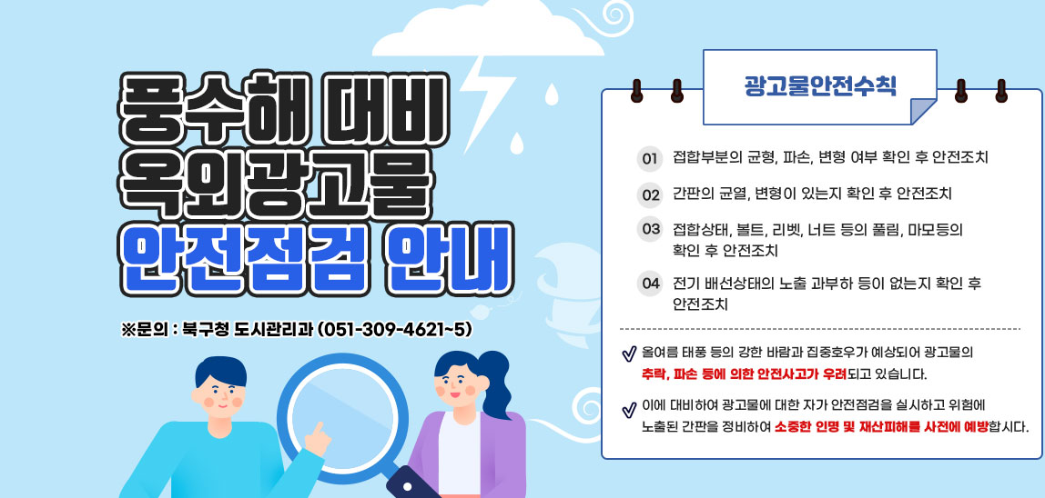 풍수해 대비 옥외광고물 안전점검 안내올여름 태풍 등의 강한 바람과 집중호우가 예상되어 광고물의 추락, 파손 등에 의한 안전사고가 우려되고 있습니다.이에 대비하여 광고물에 대한 자가 안전점검을 실시하고 위험에 노출된 간판을 정비하여 소중한 인명 및 재산피해를 사전에 예방합시다.광고물안전수칙 1. 접합부분의 균형, 파손, 변형 여부 확인 후 안전조치 2. 간판의 균역, 변형이 있는지 확인 후 안전조치 3. 접합상태, 볼트, 리벳, 너트 등의 풀림, 마모등의 확인 후 안전조치 4. 전기 배선상태의 노출 과부하 등이 없는지 확인 후 안전조치 ※문의 : 북구청 도시관리과 (051-309-4621~5)