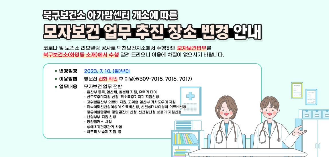 - 북구보건소‘아가맘센터’개소 에 따른 - 『모자보건 업무 추진 장소 변경안내」 코로나 및 보건소 리모델링 공사로 덕천보건지소에서 수행하던 모자보건 관련 업무를 북구보건소(화명동 소재)에서 수행을 알려 드리니 이용에 차질이 없으시기 바랍니다.▢ 변경일정: 2023. 7월 10일 (월)부터 ▢ 이용방법: 방문전 전화 확인 후 이용(☎309-7015,7016, 7017)▢ 대상업무: 모자보건 업무 전반- 임산부 등록, 엽산제, 철분제 지원, 유축기 대여- 산모도우미지원 신청, 저소득층기저귀 지원신청- 고위험임산부 의료비 지원, 고위험 임산부 가사도우미 지원- 미숙아및선천성이상아 의료비신청, 선천성대사이상아 의료비신청 - 영유아발달장애 정밀검진비 신청, 선천성난청 보청기 지원신청- 난임부부 지원 신청- 영양플러스 사업- 생애초기건강관리 사업   - 아토피 보습제 지원  등