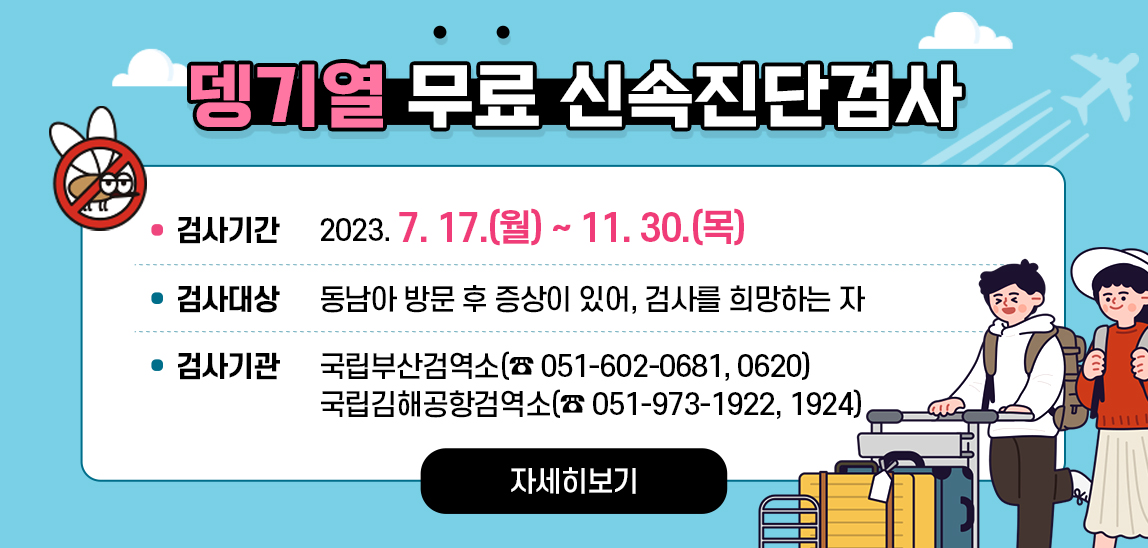 뎅기열 무료 신속진단검사  검사기간 : 2023. 7. 17.(월) ~ 11. 30.(목)/ 검사대상 : 동남아 방문 후 증상이 있어, 검사를 희망하는 자/ 검사기관 : 국립부산검역소(☎ 051-602-0681, 0620), 국립김해공항검역소(☎ 051-973-1922, 1924) 자세히보기