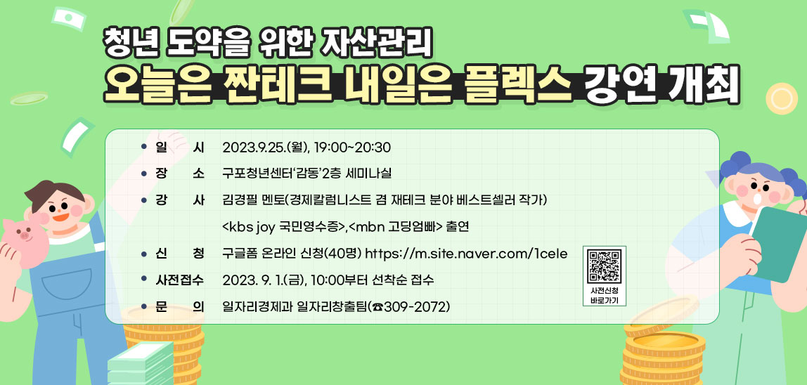  청년 도약을 위한 자산관리 오늘은 짠테크 내일은 플렉스 강연 개최 / ○ 일    시 : 2023.9.25.(월), 19:00~20:30 / ○ 장    소 : 구포청년센터‘감동’2층 세미나실 / ○ 강    사 : 김경필 멘토(경제칼럼니스트 겸 재테크 분야 베스트셀러 작가) <kbs joy 국민영수증>,<mbn 고딩엄빠> 출연 ○ 주    제 : 오늘은 짠테크 내일은 플렉스(청년 도약을 위한 자산관리) ○ 신    청 : 구글폼 온라인 신청(40명) https://m.site.naver.com/1ceIe 사전신청 바로가기 ○ 사전접수 : 2023. 9. 1.(금), 10:00부터 선착순 접수 ○ 문    의 : 일자리경제과 일자리창출팀(☎309-2072)