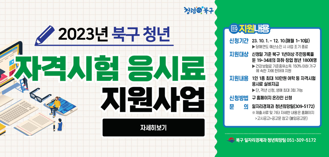 2023북구 청년 자격시험 응시료 지원사업 지원내용 신청기간 : 2023. 10. 1. ~ 12. 10.(매월 1~10일) >당해연도 예산소진 시 사업 조기 종료 /지원대상 :신청일 기준 북구 1년이상 주민등록을 둔 19~34세의 미취·창업 청년 180여명 >건강보험료 기준중위소득 150% 이하 가구에 속한 자에 한하여 지원 /지원내용: 1인 1종 최대 10만원 어학 등 자격시험 응시료 실비지급  > 단, 격년 신청, 생애 최대 3회 가능 /신청방법: 구 홈페이지 온라인 신청 /문의 : 일자리경제과 청년희망팀(309-5172)* 제출서류 및 기타 자세한 내용은 홈페이지>고시공고>공고문 참고 (붙임공고문) 