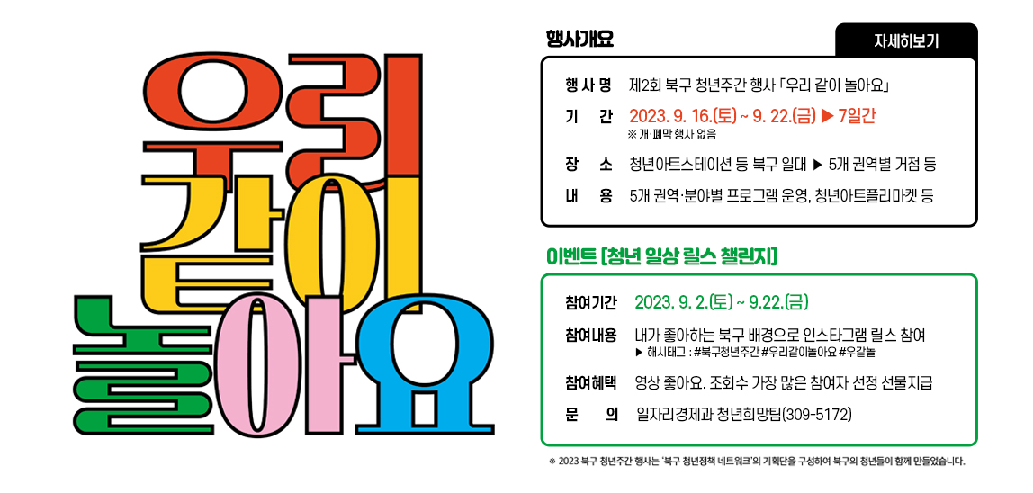 우리같이 놀아요 행사 개요 /행 사 명 : 제2회 북구 청년주간 행사 「우리 같이 놀아요」 /기 간 : 2023. 9. 16.(토) ~ 9. 22.(금) ‣7일간  ※ 개·폐막 행사 없음 /장 소 : 청년아트스테이션 등 북구 일대 >5개 권역별 거점 등/ 내 용 : 5개 권역·분야별 프로그램 운영, 청년아트플리마켓 등 // ※이벤트 「청년 일상 릴스 챌린지」 참여기간 : 2023. 9. 2.(토) ~ 9.22.(금) /참여내용 : 내가 좋아하는 북구 배경으로 인스타그램 릴스 참여  ‣ 해시태그 : #북구청년주간 #우리같이놀아요 #우같놀 /참여혜택 : 영상 좋아요, 조회수 가장 많은 참여자 선정 선물지급 - 문의 : 일자리경제과 청년희망팀(309-5172) 