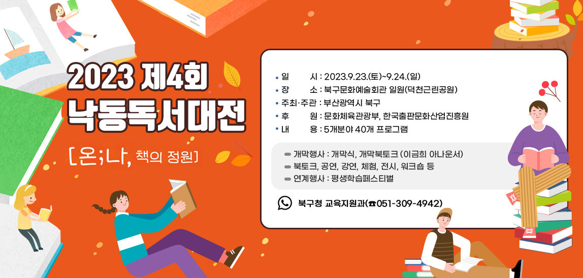  2023.제4회 낙동독서대전/ ▢ 일   시 : 2023.9.23.(토)~9.24.(일) ▢ 장   소 : 북구문화예술회관 일원(덕천근린공원)
                         ▢ 주최˙주관 : 부산광역시 북구 ▢ 후    원 : 문화체육관광부, 한국출판문화산업진흥원 ▢ 내    용 : 5개분야 40개 프로그램  - 개막행사 : 개막식, 개막북토크 (이금희 아나운서)  - 북토크, 공연, 강연, 체험, 전시, 워크숍 등  - 연계행사 : 평생학습페스티벌  ▢ 문    의 : 북구청 교육지원과(☎051-309-4942)