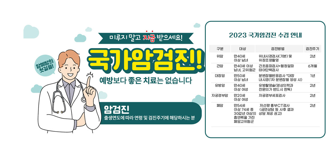  2023 국가암검진 수검 안내/위  암-만40세 이상 남녀/위내시경검사(기본) 및 위장조영촬영/2년/간암-만40세 이상 남녀, 고위험군/
                             간초음파검사+혈청알파태아단백검사/6개월
                            대장암-만50세 이상 남녀/분변잠혈반응검사 *대장내시경(1차 분변잠혈 양성 시)/1년 /
                            유방암-만40세 이상 여성/ 유방촬영술(영상의학과 전문의가 반드시 판독)/2년 /
                            자궁경부암-만20세 이상 여성/자궁경부세포검사/2년 /
                            폐암-만54세 이상 74세 중 30갑년 이상의 흡연력을 가진 폐암고위험군/저선량 흉부CT검사/ (금연상담 등 사후 결과 상담 제공 권고)/ 2년