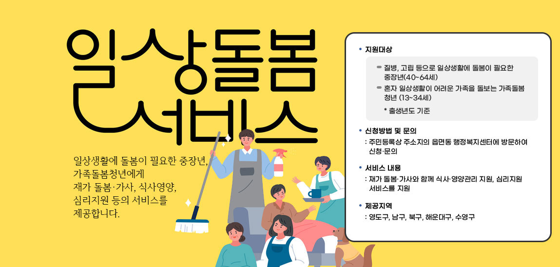 일상돌봄서비스 일상생활에 돌봄이 필요한 중장년,가족돌봄청년에게 재가 돌봄·가사, 식사영양, 심리지원 등의 서비스를 제공합니다./지원대상-질병, 고립 등으로 일상생활에 돌봄이 필요한 중장년(40~64세),혼자 일상생활이 어려운 가족을 돌보는 가족돌봄 청년 (13~34세) * 출생년도 기준 / 신청방법 및 문의
                            : 주민등록상 주소지의 읍면동 행정복지센터에 방문하여 신청·문의/서비스 내용: 재가 돌봄·가사와 함께 식사·영양관리 지원, 심리지원 서비스를 지원/제공지역: 영도구, 남구, 북구, 해운대구, 수영구