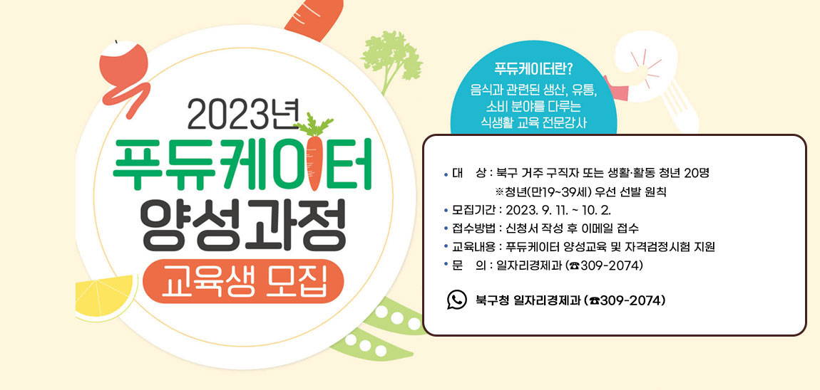 2023년 푸듀케이터 양성과정 교육생 모집
                                푸듀케이터란? 음식과 관련된 생상, 유통, 소비분야를 다루는 식생활 교육 전문강사
                                - 대    상 : 북구 거주 구직자 또는 생활·활동 청년 20명 ▸ 청년(만19~39세) 우선 선발 원칙 - 모집기간 : 2023. 9. 11. ~ 10. 2.  - 접수방법 : 신청서 작성 후 이메일 접수 - 교육내용 : 푸듀케이터 양성교육 및 자격검정시험 지원 - 문    의 : 일자리경제과 (☎309-2074)