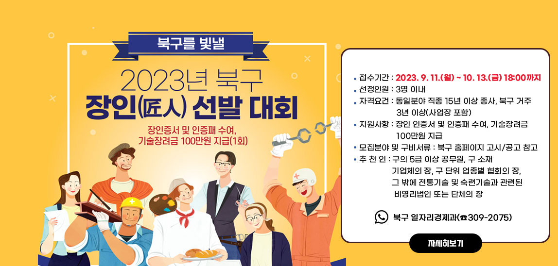 2023년 북구 장인(匠人) 선정 홍보 및 추천/ ○ 접수기간 : 2022. 9. 11.(월) ~ 10. 13.(금) 18:00까지 ○ 선정인원 : 3명 이내 ○ 자격요건 : 동일분야 직종 15년 이상 종사, 북구 거주 3년 이상(사업장 포함) ○ 지원사항 : 장인 인증서 및 인증패 수여, 기술장려금 100만원 지급 ○ 모집분야 및 구비서류 : 북구 홈페이지 고시/공고 참고 ○ 추 천 인 : 구의 5급 이상 공무원, 구 소재 기업체의 장, 구 단위 업종별 협회의 장, 그 밖에 전통기술 및 숙련기술과 관련된 비영리법인 또는 단체의 장 ○ 접 수 처 : 북구 일자리경제과(☎309-2075)