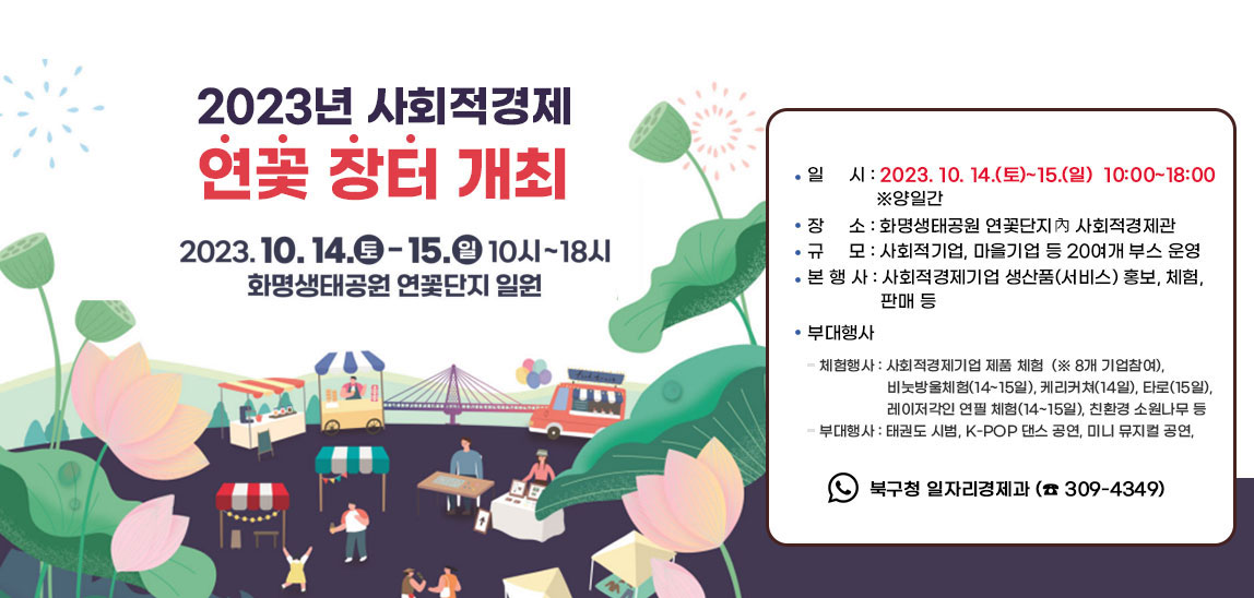 2023년 사회적경제 연꽃 장터 개최  ○ 일    시 : 2023. 10. 14.(토)~15.(일)  10:00~18:00  ‣  양일간 ○ 장    소 : 화명생태공원 연꽃단지內 사회적경제관 ○ 규    모 : 사회적기업, 마을기업 등 20여개 부스 운영○ 본 행 사 : 사회적경제기업 생산품(서비스) 홍보, 체험, 판매 등 ○ 부대행사- 체험행사 : 사회적경제기업 제품 체험(※ 8개 기업참여),비눗방울체험(14~15일), 케리커쳐(14일), 타로(15일), 레이저각인 연필 체험(14~15일), 친환경 소원나무 등- 부대행사 : 태권도 시범, K-POP 댄스 공연, 미니 뮤지컬 공연,북구 장인(匠人) 오카리나 연주, 찾아가는 취업정보센터 운영 등○ 문    의 : 북구청 일자리경제과 (☎ 309-4349)