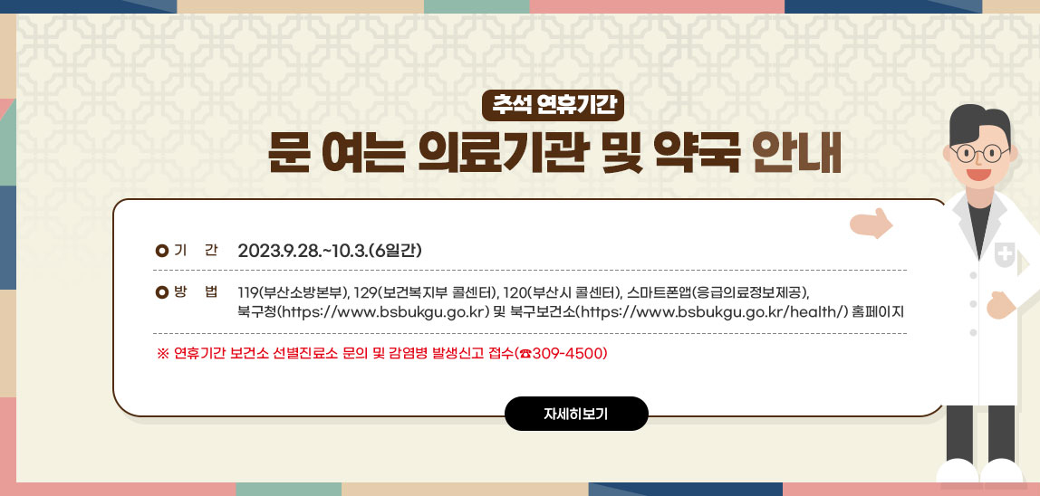 추석 연휴기간 문 여는 의료기관 및 약국 안내 ○ 기 간 : 2023.9.28.~10.3.(6일간) ○ 방 법 : ☎119(부산소방본부), ☎129(보건복지 콜센터),☎120(부산시 콜센터), ⎙스마트폰앱(응급의료정보제공), 북구청(https://www.bsbukgu.go.kr) 및 북구보건소 (https://www.bsbukgu.go.kr/health/) 홈페이지 ※ 연휴기간 보건소 선별진료소 문의 및 감염병 발생신고 접수(☎309-4500)