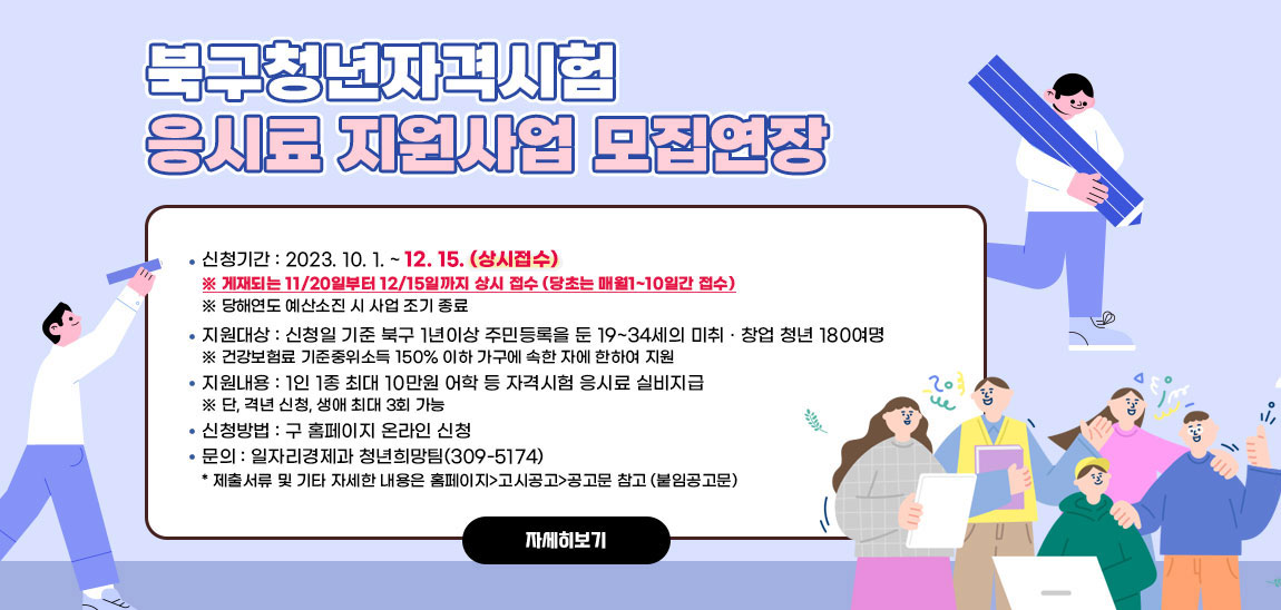 2023년 북구 청년 자격시험 응시료 지원사업 모집 연장 안내/- (신청기간) 2023. 10. 1. ~ 12. 15. (상시접수)
                            ※ 게재되는 11/20일부터 12/15일까지 상시 접수를 강조(당초는 매월1~10일간 접수)
                            > 당해연도 예산소진 시 사업 조기 종료
                            - (지원대상) 신청일 기준 북구 1년이상 주민등록을 둔 19~34세의 미취 · 창업 청년 180여명
                            > 건강보험료 기준중위소득 150% 이하 가구에 속한 자에 한하여 지원
                            - (지원내용) 1인 1종 최대 10만원 어학 등 자격시험 응시료 실비지급
                            > 단, 격년 신청, 생애 최대 3회 가능
                            - (신청방법) 구 홈페이지 온라인 신청
                            - 문의 : 일자리경제과 청년희망팀(309-5174)
                            * 제출서류 및 기타 자세한 내용은 홈페이지>고시공고>공고문 참고 (붙임공고문) 자세히보기