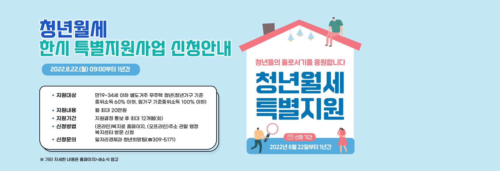  청년월세 한시 특별지원사업 신청안내  2022.8.22.(월) 09:00부터 1년간 - 지원대상 : 만19~34세 이하 별도거주 무주택 청년(청년가구 기준중위소득 60% 이하,
                            원가구 기준중위소득 100% 이하) - 지원내용 : 월 최대 20만원 - 지원기간 : 지원결정 통보 후 최대 12개월(회) - 신청방법 : (온라인)복지로 홈페이지, (오프라인)주소 관할 행정 복지센터 방문 신청 - 신청문의 : 일자리경제과 청년희망팀(☎309-5171) * 기타 자세한 내용은 홈페이지>새소식 참고 