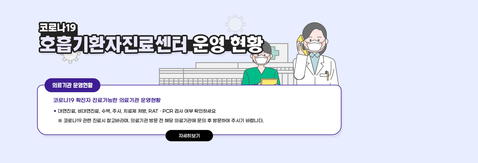 코로나19 호흡기환자진료센터 운영 현황 / ○ 코로나19 확진자 진료가능한 의료기관 운영현황 - 대면진료, 비대면진료, 수액, 주사, 치료제 처방, RAT · PCR 검사 여부 확인하세요 ※ 코로나19 관련 진료시 참고바라며,의료기관 방문 전 해당 의료기관에 문의 후 방문하여 주시기 바랍니다. 자세히보기