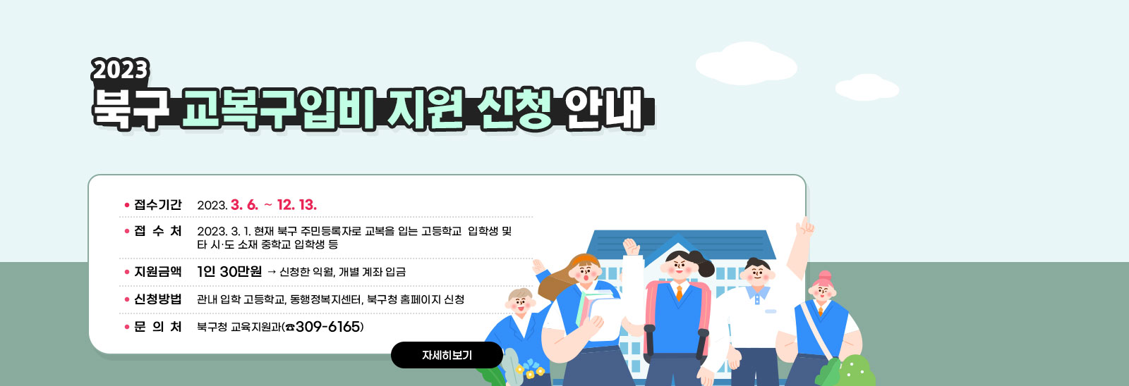 2023. 북구 교복구입비 지원 신청 안내 ○ 신청기간: 2023. 3. 6. ~ 12. 13. ○ 지원대상: 2023. 3. 1. 현재 북구 주민등록자로 교복을 입는 고등학교  입학생 및 타 시․도 소재 중학교 입학생 등 ○ 지원금액: 1인 30만원 ▷ 신청한 익월, 개별 계좌 입금 ○ 신청방법: 관내 입학 고등학교, 동행정복지센터, 북구청 홈페이지 신청 ○ 문 의 처: 북구청 교육지원과(☎309-6165) 자세히보기