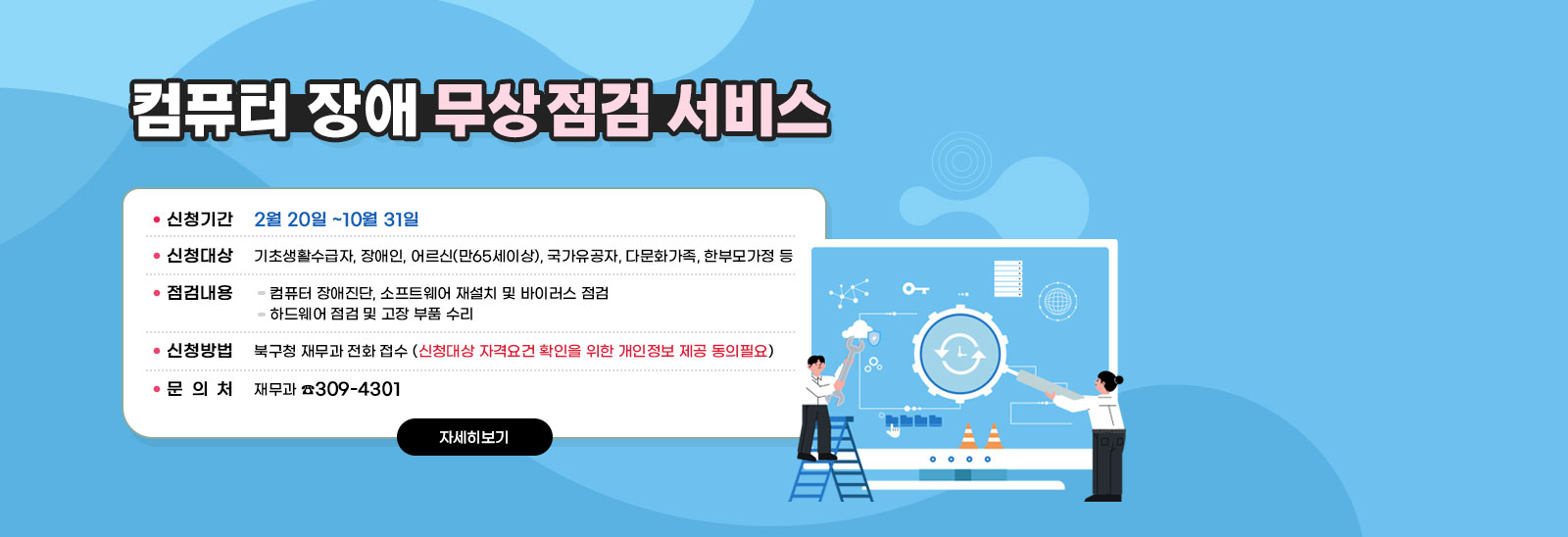 <컴퓨터 장애 무상점검 서비스>◆ 신청기간 : 2월 20일 ~10월 31일◆ 신청대상 : 기초생활수급자, 장애인, 어르신(만65세이상), 국가유공자, 다문화가족, 한부모가정 등◆ 점검내용▷컴퓨터 장애진단, 소프트웨어 재설치 및 바이러스 점검▷하드웨어 점검 및 고장 부품 수리◆ 신청방법 : 북구청 재무과 전화 접수▷신청대상 자격요건 확인을 위한 개인정보 제공 동의필요◆ 문 의 : 재무과 ☎309-4301 자세히보기