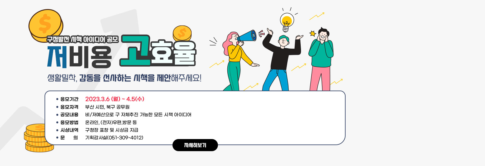 구정발전 시책 아이디어 공모 (생활밀착, 감동을 선사하는 시책을 제안해주세요!) 응모기간 : 2023.3.6 (월) ~ 4.5(수) / 응모자격 : 부산 시민, 북구 공무원 / 공모내용 : 비/저예산으로 구 자체추진 가능한 모든 시책 아이디어 / 응모방법 : 온라인, (전자)우편,방문 등  / 시상내역 : 구청장 표창 및 시상금 지급 / 문의 : 기획감사실(051-309-4012) 자세히보기