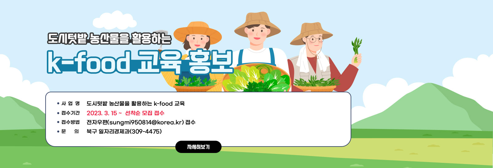  도시텃밭 농산물을 활용하는 k-food 교육 홍보 / - 사 업 명: 도시텃밭 농산물을 활용하는 k-food 교육 - 접수기간: 2023. 3. 15 ~  선착순 모집 접수 - 접수방법: 전자우편(sungmi950814@korea.kr) 접수 - 문    의: 북구 일자리경제과(309-4475) 자세히보기