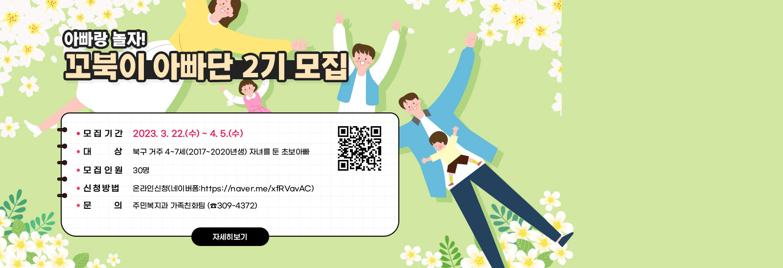  아빠랑 놀자! 꼬북이 아빠단 2기 모집- 모집기간: 2023. 3. 22.(수) ~ 4. 5.(수)- 대    상: 북구 거주 4~7세(2017~2020년생) 자녀를 둔 초보아빠 - 모집인원: 30명- 신청방법: 온라인신청(네이버폼:https://naver.me/xfRVavAC)- 문    의: 주민복지과 가족친화팀 (☎309-4372)  https://naver.me/xfRVavAC) QR코드 바로가기 자세히보기