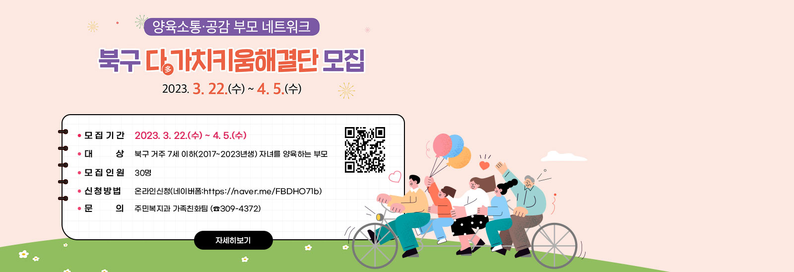 양육소통·공감 부모 네트워크 북구 다多가치키움해결단 모집 2023. 3. 22.(수) ~ 4. 5.(수) 모집- 모집기간: 2023. 3. 22.(수) ~ 4. 5.(수)- 대    상: 북구 거주 7세 이하(2017~2023년생) 자녀를 양육하는 부모  - 모집인원: 30명- 신청방법: 온라인신청(네이버폼:https://naver.me/FBDHO71b)- 문    의: 주민복지과 가족친화팀 (☎309-4372) https://naver.me/FBDHO71b) QR코드 바로가기 자세히보기