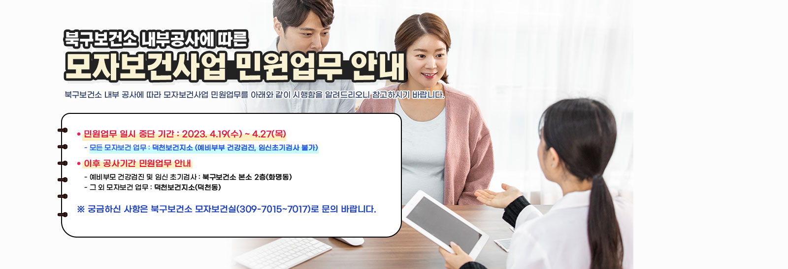 - 북구보건소 내부공사에 따른 - 『모자보건사업 민원업무 안내」북구보건소 내부 공사에 따라 모자보건사업 민원업무를 아래와 같이 시행함을 알려드리오니 참고하시기 바랍니다.ㅇ 민원업무 일시 중단 기간 : 2023. 4.19(수) ~ 4.27(목) - 모든 모자보건 업무 : 덕천보건지소 (예비부부 건강검진, 임신초기검사 불가) ㅇ 이후 공사기간 민원업무 안내 - 예비부모 건강검진 및 임신 초기검사 : 북구보건소 본소 2층(화명동) - 그 외 모자보건 업무 : 덕천보건지소(덕천동) ㅇ 궁금하신 사항은 북구보건소 모자보건실(309-7015~7017)로 문의 바랍니다. 